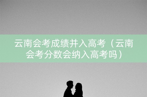 云南会考成绩并入高考(云南会考分数会纳入高考吗) 云南会考成绩并入高考(云南会考分数会纳入高考吗)