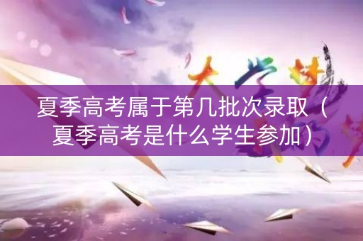 夏季高考属于第几批次录取（夏季高考是什么学生参加）