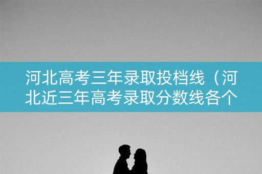河北高考三年录取投档线(河北近三年高考录取分数线各个学校) 河北高考三年录取投档线(河北近三年高考录取分数线各个学校)