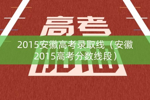 2015安徽高考录取线(安徽2015高考分数线段) 2015安徽高考录取线(安徽2015高考分数线段)