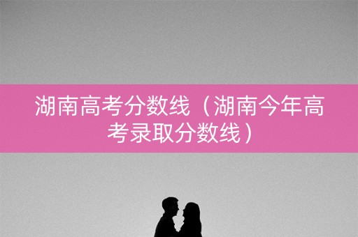 湖南高考分数线(湖南今年高考录取分数线) 湖南高考分数线(湖南今年高考录取分数线)