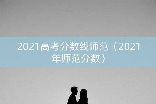 2021高考分数线师范(2021年师范分数) 2021高考分数线师范(2021年师范分数)