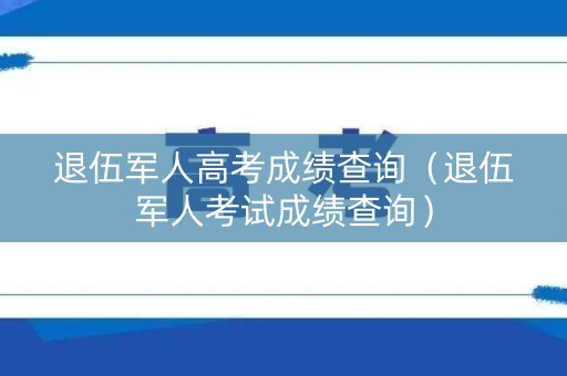 退伍军人高考成绩查询(退伍军人考试成绩查询) 退伍军人高考成绩查询(退伍军人考试成绩查询)