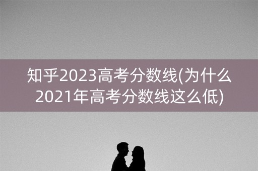 知乎2023高考分数线(为什么2021年高考分数线这么低) 知乎2023高考分数线(为什么2021年高考分数线这么低)