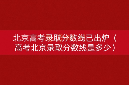 北京高考录取分数线已出炉(高考北京录取分数线是多少) 北京高考录取分数线已出炉(高考北京录取分数线是多少)