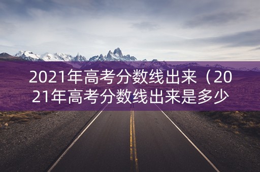 2021年高考分数线出来(2021年高考分数线出来是多少) 2021年高考分数线出来(2021年高考分数线出来是多少)