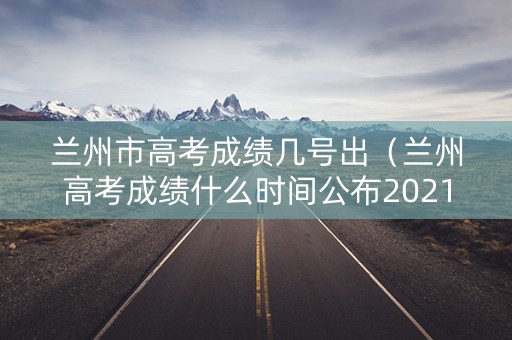兰州市高考成绩几号出(兰州高考成绩什么时间公布2021) 兰州市高考成绩几号出(兰州高考成绩什么时间公布2021)