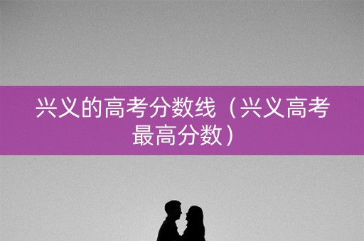 兴义的高考分数线(兴义高考最高分数) 兴义的高考分数线(兴义高考最高分数)