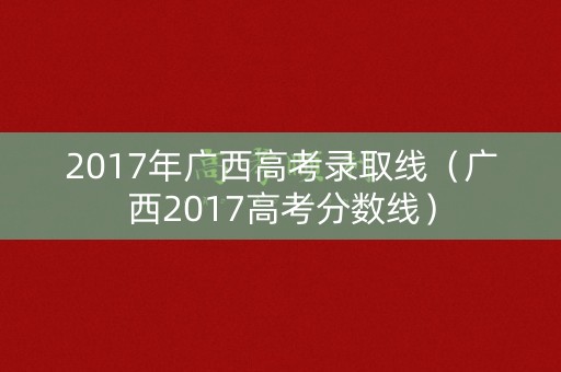 2017年广西高考录取线(广西2017高考分数线) 2017年广西高考录取线(广西2017高考分数线)