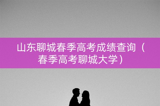 山东聊城春季高考成绩查询(春季高考聊城大学) 山东聊城春季高考成绩查询(春季高考聊城大学)