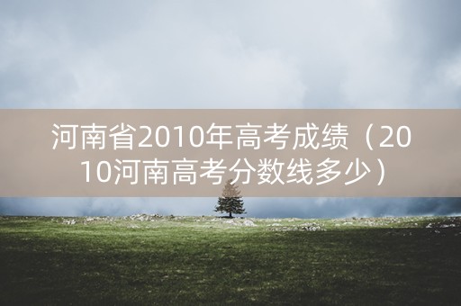 河南省2010年高考成绩(2010河南高考分数线多少) 河南省2010年高考成绩(2010河南高考分数线多少)