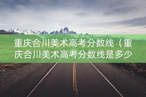 重庆合川美术高考分数线(重庆合川美术高考分数线是多少) 重庆合川美术高考分数线(重庆合川美术高考分数线是多少)