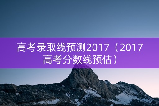高考录取线预测2017(2017高考分数线预估) 高考录取线预测2017(2017高考分数线预估)