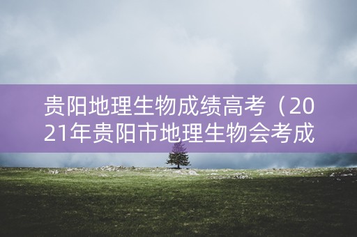 贵阳地理生物成绩高考(2021年贵阳市地理生物会考成绩怎么查询) 贵阳地理生物成绩高考(2021年贵阳市地理生物会考成绩怎么查询)