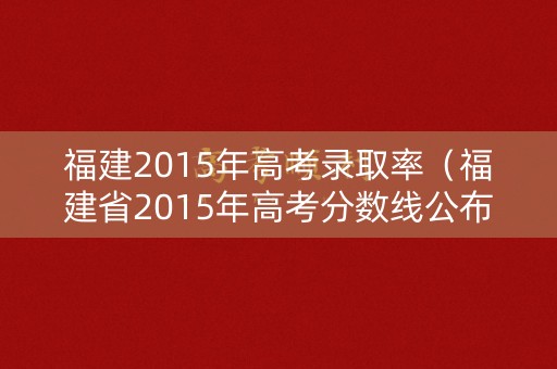福建2015年高考录取率(福建省2015年高考分数线公布) 福建2015年高考录取率(福建省2015年高考分数线公布)