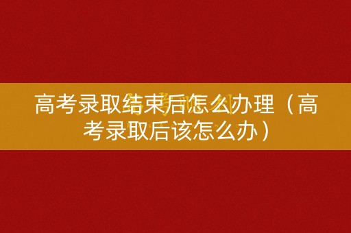 高考录取结束后怎么办理(高考录取后该怎么办) 高考录取结束后怎么办理(高考录取后该怎么办)