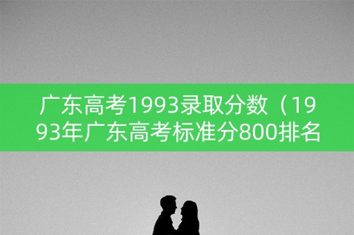 广东高考1993录取分数(1993年广东高考标准分800排名) 广东高考1993录取分数(1993年广东高考标准分800排名)