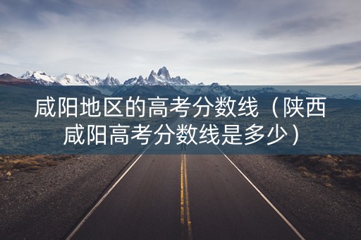 咸阳地区的高考分数线(陕西咸阳高考分数线是多少) 咸阳地区的高考分数线(陕西咸阳高考分数线是多少)