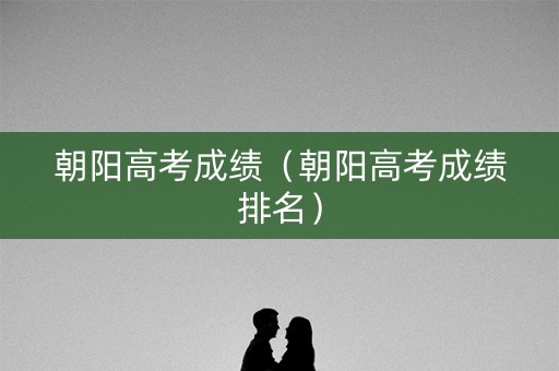 朝阳高考成绩(朝阳高考成绩排名) 朝阳高考成绩(朝阳高考成绩排名)