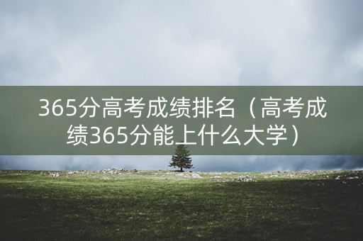 365分高考成绩排名(高考成绩365分能上什么大学) 365分高考成绩排名(高考成绩365分能上什么大学)
