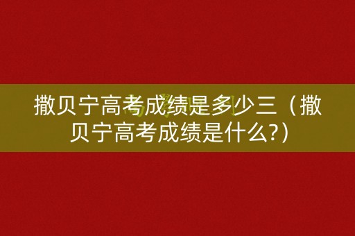 撒贝宁高考成绩是多少三(撒贝宁高考成绩是什么?) 撒贝宁高考成绩是多少三(撒贝宁高考成绩是什么?)