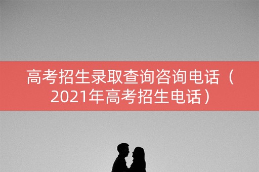 高考招生录取查询咨询电话(2021年高考招生电话) 高考招生录取查询咨询电话(2021年高考招生电话)