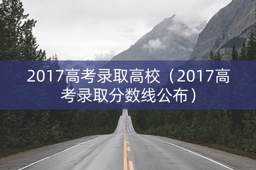 2017高考录取高校(2017高考录取分数线公布) 2017高考录取高校(2017高考录取分数线公布)