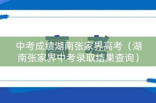 中考成绩湖南张家界高考(湖南张家界中考录取结果查询) 中考成绩湖南张家界高考(湖南张家界中考录取结果查询)