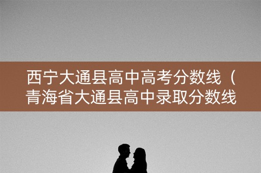 西宁大通县高中高考分数线(青海省大通县高中录取分数线录取) 西宁大通县高中高考分数线(青海省大通县高中录取分数线录取)