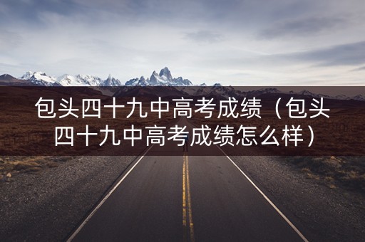 包头四十九中高考成绩(包头四十九中高考成绩怎么样) 包头四十九中高考成绩(包头四十九中高考成绩怎么样)