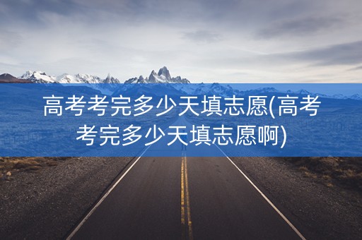 高考考完多少天填志愿(高考考完多少天填志愿啊)