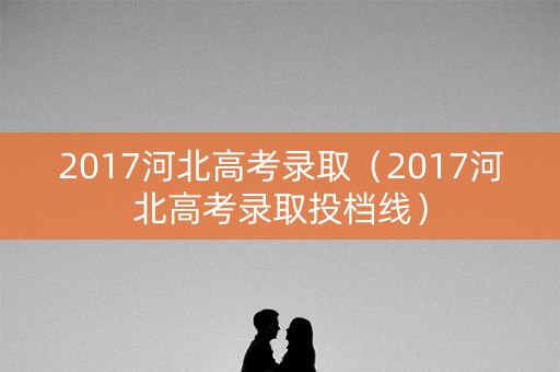 2017河北高考录取（2017河北高考录取投档线）