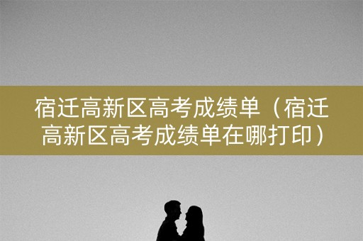 宿迁高新区高考成绩单(宿迁高新区高考成绩单在哪打印) 宿迁高新区高考成绩单(宿迁高新区高考成绩单在哪打印)