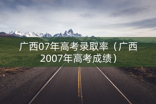 广西07年高考录取率（广西2007年高考成绩）