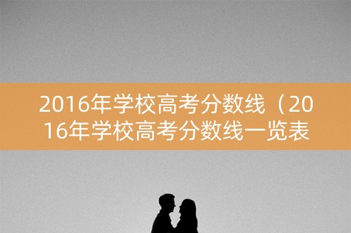 2016年学校高考分数线（2016年学校高考分数线一览表）