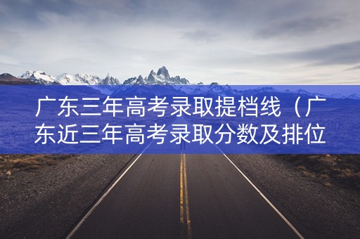 广东三年高考录取提档线（广东近三年高考录取分数及排位）