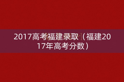 2017高考福建录取（福建2017年高考分数）