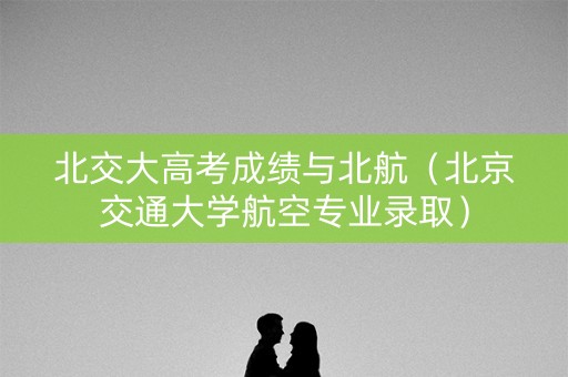 北交大高考成绩与北航(北京交通大学航空专业录取) 北交大高考成绩与北航(北京交通大学航空专业录取)