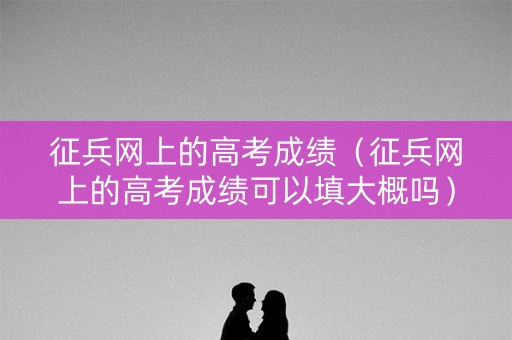 征兵网上的高考成绩（征兵网上的高考成绩可以填大概吗）