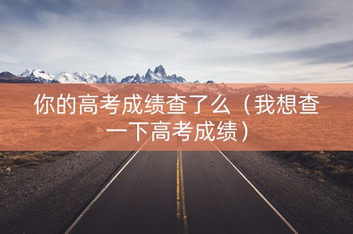 你的高考成绩查了么(我想查一下高考成绩) 你的高考成绩查了么(我想查一下高考成绩)