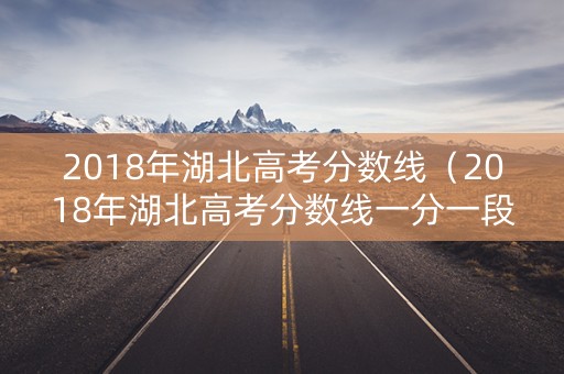 2018年湖北高考分数线（2018年湖北高考分数线一分一段表）