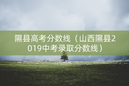 隰县高考分数线(山西隰县2019中考录取分数线) 隰县高考分数线(山西隰县2019中考录取分数线)