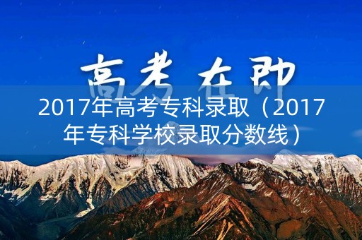 2017年高考专科录取(2017年专科学校录取分数线) 2017年高考专科录取(2017年专科学校录取分数线)
