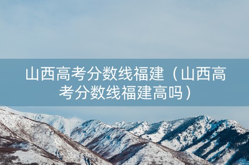山西高考分数线福建(山西高考分数线福建高吗) 山西高考分数线福建(山西高考分数线福建高吗)