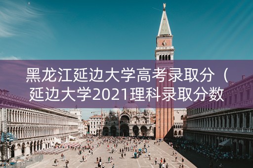 黑龙江延边大学高考录取分(延边大学2021理科录取分数线) 黑龙江延边大学高考录取分(延边大学2021理科录取分数线)