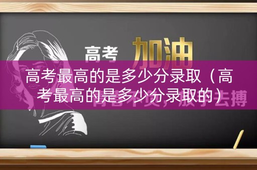 高考最高的是多少分录取（高考最高的是多少分录取的）
