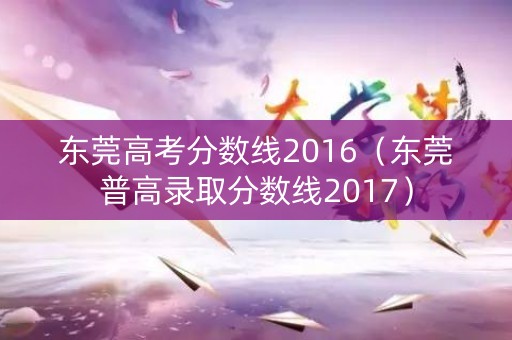 东莞高考分数线2016(东莞普高录取分数线2017) 东莞高考分数线2016(东莞普高录取分数线2017)