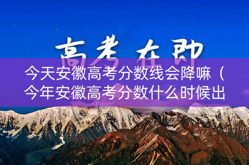 今天安徽高考分数线会降嘛（今年安徽高考分数什么时候出来）