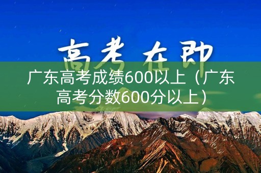 广东高考成绩600以上（广东高考分数600分以上）