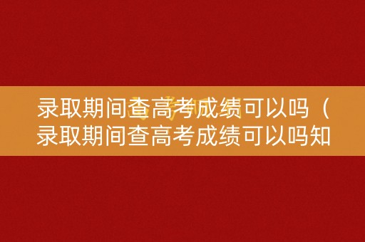 录取期间查高考成绩可以吗（录取期间查高考成绩可以吗知乎）